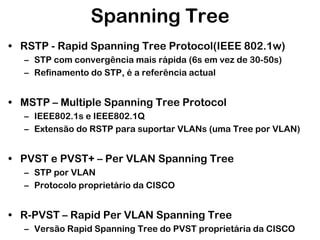 Spanning Tree
• RSTP - Rapid Spanning Tree Protocol(IEEE 802.1w)
– STP com convergência mais rápida (6s em vez de 30-50s)
– Refinamento do STP, é a referência actual

• MSTP – Multiple Spanning Tree Protocol
– IEEE802.1s e IEEE802.1Q
– Extensão do RSTP para suportar VLANs (uma Tree por VLAN)

• PVST e PVST+ – Per VLAN Spanning Tree
– STP por VLAN
– Protocolo proprietário da CISCO

• R-PVST – Rapid Per VLAN Spanning Tree
– Versão Rapid Spanning Tree do PVST proprietária da CISCO

 