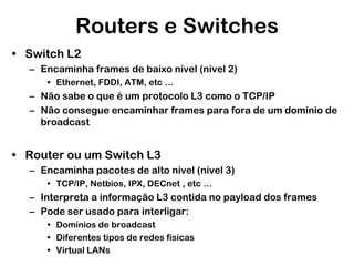 Routers e Switches
• Switch L2
– Encaminha frames de baixo nível (nível 2)
• Ethernet, FDDI, ATM, etc …

– Não sabe o que é um protocolo L3 como o TCP/IP
– Não consegue encaminhar frames para fora de um domínio de
broadcast

• Router ou um Switch L3
– Encaminha pacotes de alto nível (nível 3)
• TCP/IP, Netbios, IPX, DECnet , etc …

– Interpreta a informação L3 contida no payload dos frames
– Pode ser usado para interligar:
• Domínios de broadcast
• Diferentes tipos de redes físicas
• Virtual LANs

 