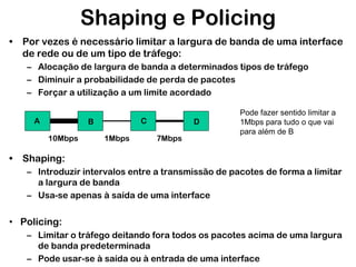 Shaping e Policing
• Por vezes é necessário limitar a largura de banda de uma interface
de rede ou de um tipo de tráfego:
– Alocação de largura de banda a determinados tipos de tráfego
– Diminuir a probabilidade de perda de pacotes
– Forçar a utilização a um limite acordado
A

C

B
10Mbps

1Mbps

D
7Mbps

Pode fazer sentido limitar a
1Mbps para tudo o que vai
para além de B

• Shaping:
– Introduzir intervalos entre a transmissão de pacotes de forma a limitar
a largura de banda
– Usa-se apenas à saída de uma interface

• Policing:
– Limitar o tráfego deitando fora todos os pacotes acima de uma largura
de banda predeterminada
– Pode usar-se à saída ou à entrada de uma interface

 