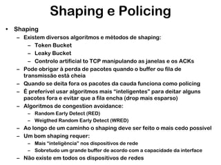 Shaping e Policing
• Shaping
– Existem diversos algoritmos e métodos de shaping:
– Token Bucket
– Leaky Bucket
– Controlo artificial to TCP manipulando as janelas e os ACKs
– Pode obrigar à perda de pacotes quando o buffer ou fila de
transmissão está cheia
– Quando se deita fora os pacotes da cauda funciona como policing
– É preferível usar algoritmos mais “inteligentes” para deitar alguns
pacotes fora e evitar que a fila encha (drop mais esparso)
– Algoritmos de congestion avoidance:
– Random Early Detect (RED)
– Weigthed Random Early Detect (WRED)

– Ao longo de um caminho o shaping deve ser feito o mais cedo possível
– Um bom shaping requer:
– Mais “inteligência” nos dispositivos de rede
– Sobretudo um grande buffer de acordo com a capacidade da interface

– Não existe em todos os dispositivos de redes

 