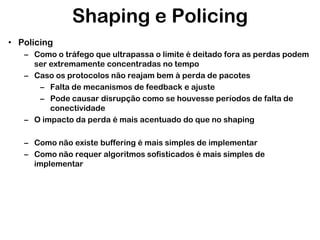 Shaping e Policing
• Policing
– Como o tráfego que ultrapassa o limite é deitado fora as perdas podem
ser extremamente concentradas no tempo
– Caso os protocolos não reajam bem à perda de pacotes
– Falta de mecanismos de feedback e ajuste
– Pode causar disrupção como se houvesse períodos de falta de
conectividade
– O impacto da perda é mais acentuado do que no shaping
– Como não existe buffering é mais simples de implementar
– Como não requer algoritmos sofisticados é mais simples de
implementar

 