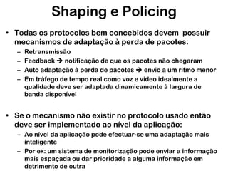 Shaping e Policing
• Todas os protocolos bem concebidos devem possuir
mecanismos de adaptação à perda de pacotes:
–
–
–
–

Retransmissão
Feedback  notificação de que os pacotes não chegaram
Auto adaptação à perda de pacotes  envio a um ritmo menor
Em tráfego de tempo real como voz e vídeo idealmente a
qualidade deve ser adaptada dinamicamente à largura de
banda disponível

• Se o mecanismo não existir no protocolo usado então
deve ser implementado ao nível da aplicação:
– Ao nível da aplicação pode efectuar-se uma adaptação mais
inteligente
– Por ex: um sistema de monitorização pode enviar a informação
mais espaçada ou dar prioridade a alguma informação em
detrimento de outra

 