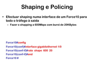 Shaping e Policing
• Efectuar shaping numa interface de um Force10 para
todo o tráfego à saida
– Fazer o shapping a 600Mbps com burst de 20KBytes

Force10#config
Force10(conf)#interface gigabitethernet 1/0
Force10(conf-if)#rate shape 600 20
Force10(conf-if)#end
Force10 #

 