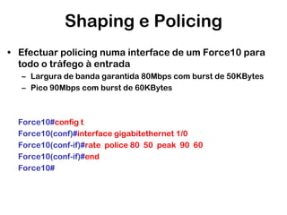 Shaping e Policing
• Efectuar policing numa interface de um Force10 para
todo o tráfego à entrada
– Largura de banda garantida 80Mbps com burst de 50KBytes
– Pico 90Mbps com burst de 60KBytes

Force10#config t
Force10(conf)#interface gigabitethernet 1/0
Force10(conf-if)#rate police 80 50 peak 90 60
Force10(conf-if)#end
Force10#

 