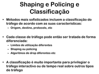 Shaping e Policing e
Classificação
• Métodos mais sofisticados incluem a classificação do
tráfego de acordo com as suas características:
– Origem, destino, protocolo, etc

• Cada classe de tráfego pode então ser tratada de forma
diferenciada:
– Limites de utilização diferentes
– Shaping ou policing
– Algoritmos de drop diferentes etc

• A classificação é muito importante para privilegiar o
tráfego interactivo ou de tempo real sobre outros tipos
de tráfego

 