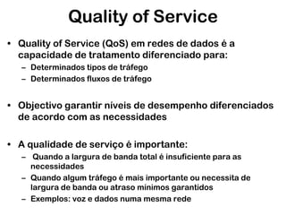Quality of Service
• Quality of Service (QoS) em redes de dados é a
capacidade de tratamento diferenciado para:
– Determinados tipos de tráfego
– Determinados fluxos de tráfego

• Objectivo garantir níveis de desempenho diferenciados
de acordo com as necessidades
• A qualidade de serviço é importante:
– Quando a largura de banda total é insuficiente para as
necessidades
– Quando algum tráfego é mais importante ou necessita de
largura de banda ou atraso mínimos garantidos
– Exemplos: voz e dados numa mesma rede

 