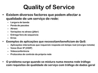 Quality of Service
• Existem diversos factores que podem afectar a
qualidade de um serviço de rede:
–
–
–
–
–
–

Largura de banda
Perda de pacotes
Atraso
Variações no atraso (jitter)
Entrega fora de sequencia
Erros

• Exemplos de aplicações que necessitam/beneficiam de QoS:
–
–
–
–

Aplicações interactivas que requerem resposta em tempo real (cirurgia remota)
Voice Over IP (VOIP)
Videoconferência
Protocolos de controle da própria rede

• O problema surge quando se mistura numa mesma rede tráfego
com requisitos de qualidade de serviço com tráfego de dados geral

 