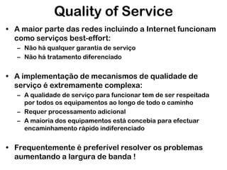 Quality of Service
• A maior parte das redes incluindo a Internet funcionam
como serviços best-effort:
– Não há qualquer garantia de serviço
– Não há tratamento diferenciado

• A implementação de mecanismos de qualidade de
serviço é extremamente complexa:
– A qualidade de serviço para funcionar tem de ser respeitada
por todos os equipamentos ao longo de todo o caminho
– Requer processamento adicional
– A maioria dos equipamentos está concebia para efectuar
encaminhamento rápido indiferenciado

• Frequentemente é preferível resolver os problemas
aumentando a largura de banda !

 