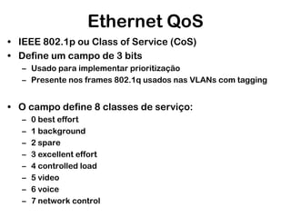 Ethernet QoS
• IEEE 802.1p ou Class of Service (CoS)
• Define um campo de 3 bits
– Usado para implementar prioritização
– Presente nos frames 802.1q usados nas VLANs com tagging

• O campo define 8 classes de serviço:
–
–
–
–
–
–
–
–

0 best effort
1 background
2 spare
3 excellent effort
4 controlled load
5 video
6 voice
7 network control

 