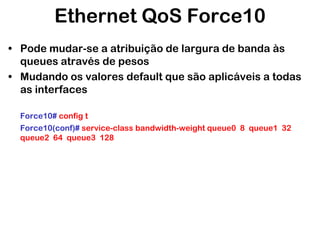 Ethernet QoS Force10
• Pode mudar-se a atribuição de largura de banda às
queues através de pesos
• Mudando os valores default que são aplicáveis a todas
as interfaces
Force10# config t
Force10(conf)# service-class bandwidth-weight queue0 8 queue1 32
queue2 64 queue3 128

 