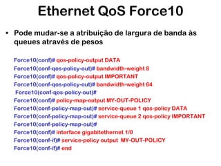 Ethernet QoS Force10
• Pode mudar-se a atribuição de largura de banda às
queues através de pesos
Force10(conf)# qos-policy-output DATA
Force10(conf-qos-policy-out)# bandwidth-weight 8
Force10(conf)# qos-policy-output IMPORTANT
Force10(conf-qos-policy-out)# bandwidth-weight 64
Force10(conf-qos-policy-out)#
Force10(conf)# policy-map-output MY-OUT-POLICY
Force10(conf-policy-map-out)# service-queue 1 qos-policy DATA
Force10(conf-policy-map-out)# service-queue 2 qos-policy IMPORTANT
Force10(conf-policy-map-out)#
Force10(conf)# interface gigabitethernet 1/0
Force10(conf-if)# service-policy output MY-OUT-POLICY
Force10(conf-if)# end

 