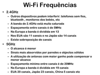 Wi-Fi Frequências
• 2.4GHz
– Outros dispositivos podem interferir: telefones sem fios,
bluetooth , monitores dos bebés, etc
– A banda de 2.4GHz está muito saturada
– Espaçamento entre canais é de 5MHz
– Na Europa a banda é dividida em 13
– Nos EUA são 11 canais e no Japão são 14 canais
– Existe sobreposição de canais

• 5GHz
– O alcance é menor
– Sinais mais absorvidos por paredes e objectos sólidos
– A utilização de antenas com maior ganho pode compensar o
menor alcance
– Espaçamento mínimo entre canais é de 20MHz
– Na Europa a banda é dividida em 19 canais
– EUA 20 canais, Japão 23 canais, China 5 canais etc

 