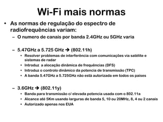 Wi-Fi mais normas
• As normas de regulação do espectro de
radiofrequências variam:
– O numero de canais por banda 2.4GHz ou 5GHz varia
– 5.47GHz a 5.725 GHz  (802.11h)
• Resolver problemas de interferência com comunicações via satélite e
sistemas de radar
• Introduz a alocação dinâmica de frequências (DFS)
• Introduz o controlo dinâmico da potencia de transmissão (TPC)
• A banda 5.47GHz a 5.725GHz não está autorizada em todos os países

– 3.6GHz  (802.11y)
• Banda para transmissão c/ elevada potencia usada com o 802.11a
• Alcance até 5Km usando larguras de banda 5, 10 ou 20MHz, 8, 4 ou 2 canais
• Autorizado apenas nos EUA

 