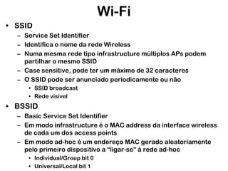Wi-Fi
• SSID
– Service Set Identifier
– Identifica o nome da rede Wireless
– Numa mesma rede tipo infrastructure múltiplos APs podem
partilhar o mesmo SSID
– Case sensitive, pode ter um máximo de 32 caracteres
– O SSID pode ser anunciado periodicamente ou não
• SSID broadcast
• Rede visível

• BSSID
– Basic Service Set Identifier
– Em modo infrastructure é o MAC address da interface wireless
de cada um dos access points
– Em modo ad-hoc é um endereço MAC gerado aleatoriamente
pelo primeiro dispositivo a “ligar-se” à rede ad-hoc
• Individual/Group bit 0
• Universal/Local bit 1

 