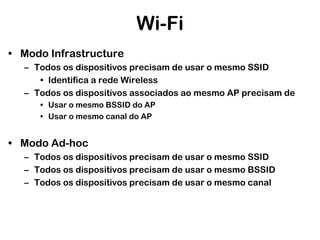 Wi-Fi
• Modo Infrastructure
– Todos os dispositivos precisam de usar o mesmo SSID
• Identifica a rede Wireless
– Todos os dispositivos associados ao mesmo AP precisam de
• Usar o mesmo BSSID do AP
• Usar o mesmo canal do AP

• Modo Ad-hoc
– Todos os dispositivos precisam de usar o mesmo SSID
– Todos os dispositivos precisam de usar o mesmo BSSID
– Todos os dispositivos precisam de usar o mesmo canal

 