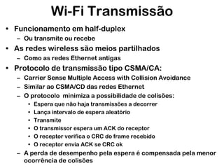 Wi-Fi Transmissão
• Funcionamento em half-duplex
– Ou transmite ou recebe

• As redes wireless são meios partilhados
– Como as redes Ethernet antigas

• Protocolo de transmissão tipo CSMA/CA:
– Carrier Sense Multiple Access with Collision Avoidance
– Similar ao CSMA/CD das redes Ethernet
– O protocolo minimiza a possibilidade de colisões:
•
•
•
•
•
•

Espera que não haja transmissões a decorrer
Lança intervalo de espera aleatório
Transmite
O transmissor espera um ACK do receptor
O receptor verifica o CRC do frame recebido
O receptor envia ACK se CRC ok

– A perda de desempenho pela espera é compensada pela menor
ocorrência de colisões

 