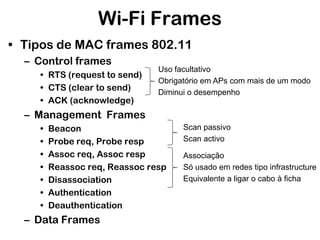 Wi-Fi Frames
• Tipos de MAC frames 802.11
– Control frames
• RTS (request to send)
• CTS (clear to send)
• ACK (acknowledge)

Uso facultativo
Obrigatório em APs com mais de um modo
Diminui o desempenho

– Management Frames
•
•
•
•
•
•
•

Beacon
Probe req, Probe resp
Assoc req, Assoc resp
Reassoc req, Reassoc resp
Disassociation
Authentication
Deauthentication

– Data Frames

Scan passivo
Scan activo
Associação
Só usado em redes tipo infrastructure
Equivalente a ligar o cabo à ficha

 