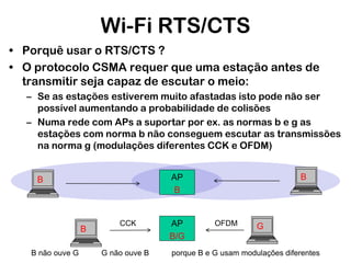 Wi-Fi RTS/CTS
• Porquê usar o RTS/CTS ?
• O protocolo CSMA requer que uma estação antes de
transmitir seja capaz de escutar o meio:
– Se as estações estiverem muito afastadas isto pode não ser
possível aumentando a probabilidade de colisões
– Numa rede com APs a suportar por ex. as normas b e g as
estações com norma b não conseguem escutar as transmissões
na norma g (modulações diferentes CCK e OFDM)

B
B não ouve G

B

AP
B

B

CCK

G não ouve B

AP
B/G

OFDM

G

porque B e G usam modulações diferentes

 