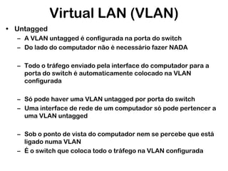 Virtual LAN (VLAN)
• Untagged
– A VLAN untagged é configurada na porta do switch
– Do lado do computador não é necessário fazer NADA

– Todo o tráfego enviado pela interface do computador para a
porta do switch é automaticamente colocado na VLAN
configurada
– Só pode haver uma VLAN untagged por porta do switch
– Uma interface de rede de um computador só pode pertencer a
uma VLAN untagged
– Sob o ponto de vista do computador nem se percebe que está
ligado numa VLAN
– É o switch que coloca todo o tráfego na VLAN configurada

 