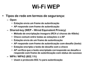 Wi-Fi WEP
• Tipos de rede em termos de segurança:
– Open
• Estação envia um frame de autenticação
• AP responde com frame de autenticação

– Shared-key (WEP – Wired Equivalent Privacy)
•
•
•
•
•
•

Método de encriptação inseguro (RC4 c/ chaves de 40bits)
Chave comum entre todas as estações e o AP
Estação envia de um frame de autenticação
AP responde com frame de autenticação com desafio (texto)
Estação encripta o texto de desafio com a chave
AP verifica que o texto encriptado corresponde ao desafio e
responde com frame de autenticação com status de sucesso

– WPA / WPA2 (802.11i)
• Usam o protocolo 802.1x para autenticação

 