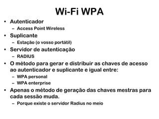 Wi-Fi WPA
• Autenticador
– Access Point Wireless

• Suplicante
– Estação (o vosso portátil)

• Servidor de autenticação
– RADIUS

• O método para gerar e distribuir as chaves de acesso
ao autenticador e suplicante e igual entre:
– WPA personal
– WPA enterprise

• Apenas o método de geração das chaves mestras para
cada sessão muda.
– Porque existe o servidor Radius no meio

 