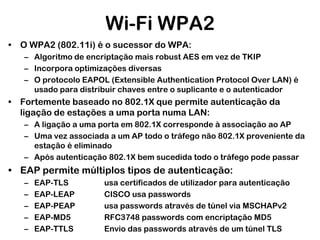 Wi-Fi WPA2
• O WPA2 (802.11i) é o sucessor do WPA:
– Algoritmo de encriptação mais robust AES em vez de TKIP
– Incorpora optimizações diversas
– O protocolo EAPOL (Extensible Authentication Protocol Over LAN) é
usado para distribuir chaves entre o suplicante e o autenticador

• Fortemente baseado no 802.1X que permite autenticação da
ligação de estações a uma porta numa LAN:
– A ligação a uma porta em 802.1X corresponde à associação ao AP
– Uma vez associada a um AP todo o tráfego não 802.1X proveniente da
estação é eliminado
– Após autenticação 802.1X bem sucedida todo o tráfego pode passar

• EAP permite múltiplos tipos de autenticação:
–
–
–
–
–

EAP-TLS
EAP-LEAP
EAP-PEAP
EAP-MD5
EAP-TTLS

usa certificados de utilizador para autenticação
CISCO usa passwords
usa passwords através de túnel via MSCHAPv2
RFC3748 passwords com encriptação MD5
Envio das passwords através de um túnel TLS

 