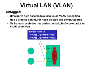 Virtual LAN (VLAN)
• Untagged
– Uma porta está associada a uma única VLAN especifica
– Não é preciso configurar nada do lado dos computadores
– Os frames recebidos nas portas do switch são colocados na
VLAN escolhida
Interface vlan 21
Untagg GigabitEthernet 1
Untagg GigabitEthernet 2

Gi1

VLAN 21

Gi2

 