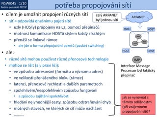 NSWI021 1/10
Rodina protokolů TCP/IP
NSWI045 1/10
Rodina protokolů TCP/IP potřeba propojování sítí
• cílem je umožnit propojení různých sítí
• síť = odpovídá dnešnímu pojetí sítě
• uzly (HOSTy) propojeny na L2, pomocí přepínačů
• možnost komunikace HOSTů stylem každý s každým
• přenáší se linkové rámce
• ale jde o formu přepojování paketů (packet switching)
• ale:
• různé sítě mohou používat různé přenosové technologie
• mohou se lišit (a v praxi liší):
• ve způsobu adresování (formátu a významu adres)
• ve velikosti přenášeného bloku (rámce)
• latenci, přenosové rychlosti a dalších parametrech
• spolehlivém/nespolehlivém způsobu fungování
• a způsobu zajištění spolehlivosti
• hledání nejvhodnější cesty, způsobu odstraňování chyb
• možných stavech, ve kterých se síť může nacházet
• ……….
IMP
IMP
IMP
HOST
HOST
HOST
HOST
jak se vyrovnat s
těmito odlišnostmi
(při vzájemném
propojování sítí)?
IMP
Interface Message
Processor byl fakticky
přepínač
ARPANET
celý ARPANET
byl jednou sítí
 