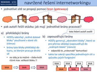 NSWI021 1/11
Rodina protokolů TCP/IP
NSWI045 1/11
Rodina protokolů TCP/IP navržené řešení internetworkingu
• jednotlivé sítě se propojí pomocí bran (gateways)
• pak autoři řešili otázku: jak mají jednotlivé brány pracovat?
a) překládající brány
• HOSTy odesílají „reálné datové
bloky“ používané v dané síti
(rámce)
• brány tyto bloky překládají do
tvaru, se kterým pracuje druhá
síť
• ne vždy je to možné – třeba kvůli
různé max. velikosti bloku !!
b) zapouzdřující brány
• HOSTy generují „abstraktní bloky“, které se
pro přenos vkládají (zapouzdřují) do
„reálných bloků“ (rámců)
• odpovídá to „vrstevnaté“ komunikaci
• takto lze zakrýt specifika jednotlivých sítí a
způsobu jejich fungování
blok blok blok
blok
blok blok blok
blok blokblok
toto řešení autoři zvolili
 