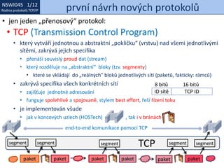 NSWI021 1/12
Rodina protokolů TCP/IP
NSWI045 1/12
Rodina protokolů TCP/IP první návrh nových protokolů
• jen jeden „přenosový“ protokol:
• TCP (Transmission Control Program)
• který vytváří jednotnou a abstraktní „pokličku“ (vrstvu) nad všemi jednotlivými
sítěmi, zakrývá jejich specifika
• přenáší souvislý proud dat (stream)
• který rozděluje na „abstraktní“ bloky (tzv. segmenty)
• které se vkládají do „reálných“ bloků jednotlivých sítí (paketů, fakticky: rámců)
• zakrývá specifika všech konkrétních sítí
• zajišťuje jednotné adresování
• funguje spolehlivě a spojovaně, stylem best effort, řeší řízení toku
• je implementován všude
• jak v koncových uzlech (HOSTech) , tak i v bránách
paket paket paket paket paket paket
segment segment segment segment segmentTCP
end-to-end komunikace pomocí TCP
ID sítě TCP ID
8 bitů 16 bitů
 
