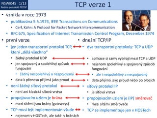 NSWI021 1/13
Rodina protokolů TCP/IP
NSWI045 1/13
Rodina protokolů TCP/IP TCP verze 1
• vznikla v roce 1973
• publikována 5.5.1974, IEEE Transactions on Communications
• Cerf, Kahn: A Protocol for Packet Network Intercommunication
• RFC 675, Specification of Internet Transmission Control Program, December 1974
• první verze
• jen jeden transportní protokol TCP,
který „dělá všechno“
• žádný protokol UDP
• jen spojovaný a spolehlivý způsob
fungování
• žádný nespolehlivý a nespojovaný
• data k přenosu přijímá jako proud
• není žádný síťový protokol
• není ani klasická síťová vrstva
• propojovacím uzlem je brána
• mezi sítěmi jsou brány (gateways)
• TCP musí být implementován všude
• nejenom v HOSTech, ale také v bránách
• dnešní TCP/IP
• dva transportní protokoly: TCP a UDP
• aplikace si samy vybírají mezi TCP a UDP
• nejenom spolehlivý a spojovaný způsob
fungování
• ale i nespolehlivý a nespojovaný
• data přijímá jako proud nebo po blocích
• síťový protokol IP
• je síťová vrstva
• propojovacím uzlem je (IP) směrovač
• mezi sítěmi směrovače
• TCP se implementuje jen v HOSTech
 