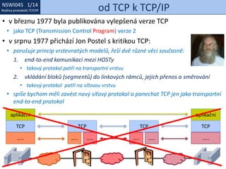 NSWI021 1/14
Rodina protokolů TCP/IP
NSWI045 1/14
Rodina protokolů TCP/IP od TCP k TCP/IP
• v březnu 1977 byla publikována vylepšená verze TCP
• jako TCP (Transmission Control Program) verze 2
• v srpnu 1977 přichází Jon Postel s kritikou TCP:
• porušuje princip vrstevnatých modelů, řeší dvě různé věci současně:
1. end-to-end komunikaci mezi HOSTy
• takový protokol patří na transportní vrstvu
2. vkládání bloků (segmentů) do linkových rámců, jejich přenos a směrování
• takový protokol patří na síťovou vrstvu
• spíše bychom měli zavést nový síťový protokol a ponechat TCP jen jako transportní
end-to-end protokol
aplikační
TCP
…..
aplikační
TCP
…..
TCP
…..
TCP
….. ….. …..
 