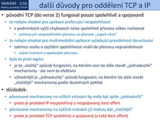 NSWI021 1/16
Rodina protokolů TCP/IP
NSWI045 1/16
Rodina protokolů TCP/IP další důvody pro oddělení TCP a IP
• původní TCP (do verze 2) fungoval pouze spolehlivě a spojovaně
• to nebylo vhodné pro aplikace preferující nespolehlivost
• v podmínkách vyšší chybovosti nelze spolehlivé přenosy vůbec realizovat
• zatímco při nespolehlivém přenosu se přenese „aspoň něco“
• to nebylo vhodné pro multimediální aplikace vyžadující pravidelnost doručování
• zatímco snahy o zajištění spolehlivosti vnáší do přenosu nepravidelnosti
• svými snahami o opakování přenosu
• bylo to proti logice:
• je to „složitý“ způsob fungování, na kterém sice lze dále stavět „jednoduché“
mechanismy - ale není to efektivní
• výhodnější je „jednoduchý“ způsob fungování, na kterém lze dále stavět
„složitější“ mechanismy podle skutečných potřeb
• důsledek:
• přenosové mechanismy na nižších vrstvách by měly být spíše „jednodušší“
• proto je protokol IP nespolehlivý a nespojovaný, best effort
• přenosové mechanismy na vyšších vrstvách již mohou být „složitější“
• proto je protokol TCP spolehlivý a spojovaný (a také best effort)
 