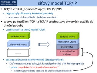 NSWI021 1/17
Rodina protokolů TCP/IP
NSWI045 1/17
Rodina protokolů TCP/IP síťový model TCP/IP
• TCP/IP vznikal „obráceně“ oproti RM ISO/OSI
• nejprve byly připraveny konkrétní protokoly
• a teprve z nich vyplývala představa o vrstvách
• teprve po rozdělení TCP na TCP/IP se představa o vrstvách ustálila do
dnešní podoby
• „stabilizoval“ se síťový model TCP/IP
• důsledek důrazu na internetwoking (propojování sítí):
• TCP/IP nezasahuje to toho, jak fungují jednotlivé sítě, které propojuje
• proto: „nepokrývá to, co je pod síťovou vrstvou“
• nedefinuje protokoly, spadající do vrstvy síťového rozhraní
vrstva síťového
rozhraní
síťová vrstva
……….
„přenosová“ vrstva
aplikační vrstva
transportní vrstva
aplikační vrstva
 