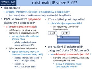 NSWI021 1/19
Rodina protokolů TCP/IP
NSWI045 1/19
Rodina protokolů TCP/IP existovalo IP verze 5 ???
• připomenutí:
• protokol IP (Internet Protocol) je nespolehlivý a nespojovaný
• jeho nespojovaný charakter nevyhovuje multimediálním aplikacím
• 1979: vzniká návrh spojované
alternativy k protokolu IP
• ST (Internet Stream Protocol)
• měl fungovat na síťové vrstvě
(paralelně k nespojovanému IP)
• měl vycházet vstříc potřebám
přenosu hlasu
• tehdy: packetized voice
(dnes: Voice over IP)
• byl to experimentální protokol
• poprvé definovaný v IEN-119
(Internet Experiment Note, 1979)
• později zdokonalený jako ST-II
(RFC 1190, říjen 1990)
• a jako ST 2+
(RFC 1819, srpen 1995)
• ST se v běžné praxi nepoužíval
• zůstal vždy jen experimentální
• ani nebyl nikdy „komerčně“
implementován
• pro rozlišení ST paketů od IP
datagramů dostal ST číslo verze 5
• ale nikdy nebyl prezentován jako IPv5 !
• nicméně tím zabránil tomu, aby někdy
vzniklo nějaké jiné IPv5
• a nový IP protokol už musel
vzniknout jako IPv6 !!!!!
5 = ST4 = IP
 