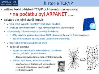 NSWI021 1/2
Rodina protokolů TCP/IP
NSWI045 1/2
Rodina protokolů TCP/IP historie TCP/IP
• v roce 1962: vypukla Kubánská krize
• další šok pro USA
• vyústil ve snahu hledat taková řešení, která by se
nedala „odstřelit“ jedním úderem
• decentralizovaná řešení, bez centrální autority
• příklad: Paul Baran, RAND Corporation
• navrhnul decentralizované komunikační
systémy (místo dosud používaných
centralizovaných)
• většina textů o historii TCP/IP (a Internetu) začíná slovy:
• na počátku byl ARPANET …..
• existuje ale ještě starší impuls:
• v říjnu 1957 vypustil Sovětský svaz první Sputnik
• v USA se toho hodně lekli – že je někdo předběhl v technologiích
• následovaly štědré investice do vědy&výzkumu
• r. 1958: založena grantová agentura ARPA (Advanced Research Projects Agency)
• pod ministerstvem obrany (DoD, Department of Defense)
 