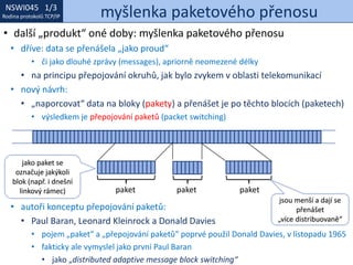 NSWI021 1/3
Rodina protokolů TCP/IP
NSWI045 1/3
Rodina protokolů TCP/IP myšlenka paketového přenosu
• další „produkt“ oné doby: myšlenka paketového přenosu
• dříve: data se přenášela „jako proud“
• či jako dlouhé zprávy (messages), apriorně neomezené délky
• na principu přepojování okruhů, jak bylo zvykem v oblasti telekomunikací
• nový návrh:
• „naporcovat“ data na bloky (pakety) a přenášet je po těchto blocích (paketech)
• výsledkem je přepojování paketů (packet switching)
• autoři konceptu přepojování paketů:
• Paul Baran, Leonard Kleinrock a Donald Davies
• pojem „paket“ a „přepojování paketů“ poprvé použil Donald Davies, v listopadu 1965
• fakticky ale vymyslel jako první Paul Baran
• jako „distributed adaptive message block switching“
paket paket paket
jsou menší a dají se
přenášet
„více distribuovaně“
jako paket se
označuje jakýkoli
blok (např. i dnešní
linkový rámec)
 