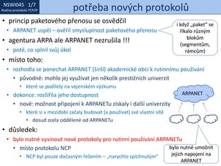 NSWI021 1/7
Rodina protokolů TCP/IP
NSWI045 1/7
Rodina protokolů TCP/IP potřeba nových protokolů
• princip paketového přenosu se osvědčil
• ARPANET uspěl – ověřil smysluplnost paketového přenosu
• agentura ARPA ale ARPANET nezrušila !!!
• poté, co splnil svůj úkol
• místo toho:
• rozhodla se ponechat ARPANET (širší) akademické obci k rutinnímu používání
• původně: mohlo jej využívat jen několik prestižních univerzit
• které se podílely na vojenském výzkumu
• dokonce: rozšířila jeho dostupnost
• nově: možnost připojení k ARPANETu získaly i další univerzity
• které si v mezidobí začaly budovat (a používat) své vlastní sítě
• dosud zcela oddělené od ARPANETu
• důsledek:
• bylo nutné vyvinout nové protokoly pro rutinní používání ARPANETu
• místo protokolu NCP
• NCP byl pouze dočasným řešením – „narychlo spíchnutým“
ARPANET
bylo nutné umožnit
jejich napojení na
ARPANET
i když „paket“ se
říkalo různým
blokům
(segmentům,
rámcům)
 