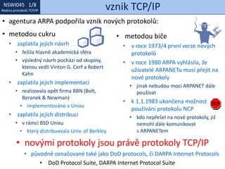 NSWI021 1/8
Rodina protokolů TCP/IP
NSWI045 1/8
Rodina protokolů TCP/IP vznik TCP/IP
• novými protokoly jsou právě protokoly TCP/IP
• původně označované také jako DoD protocols, či DARPA Internet Protocols
• DoD Protocol Suite, DARPA Internet Protocol Suite
• metodou cukru
• zaplatila jejich návrh
• řešila hlavně akademická sféra
• výsledný návrh pochází od skupiny,
kterou vedli Vinton G. Cerf a Robert
Kahn
• zaplatila jejich implementaci
• realizovala opět firma BBN (Bolt,
Beranek & Newman)
• implementováno v Unixu
• zaplatila jejich distribuci
• v rámci BSD Unixu
• který distribuovala Univ. of Berkley
• metodou biče
• v roce 1973/4 první verze nových
protokolů
• v roce 1980 ARPA vyhlásila, že
uživatelé ARPANETu musí přejít na
nové protokoly
• jinak nebudou moci ARPANET dále
používat
• k 1.1.1983 ukončena možnost
používání protokolu NCP
• kdo nepřešel na nové protokoly, již
nemohl dále komunikovat
s ARPANETem
• agentura ARPA podpořila vznik nových protokolů:
 