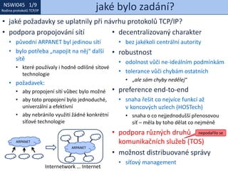 NSWI021 1/9
Rodina protokolů TCP/IP
NSWI045 1/9
Rodina protokolů TCP/IP jaké bylo zadání?
• jaké požadavky se uplatnily při návrhu protokolů TCP/IP?
• podpora propojování sítí
• původní ARPANET byl jedinou sítí
• bylo potřeba „napojit na něj“ další
sítě
• které používaly i hodně odlišné sítové
technologie
• požadavek:
• aby propojení sítí vůbec bylo možné
• aby toto propojení bylo jednoduché,
univerzální a efektivní
• aby nebránilo využití žádné konkrétní
síťové technologie
• decentralizovaný charakter
• bez jakékoli centrální autority
• robustnost
• odolnost vůči ne-ideálním podmínkám
• tolerance vůči chybám ostatních
• „ale sám chyby nedělej“
• preference end-to-end
• snaha řešit co nejvíce funkcí až
v koncových uzlech (HOSTech)
• snaha o co nejjednodušší přenosovou
síť – měla by toho dělat co nejméně
• podpora různých druhů
komunikačních služeb (TOS)
• možnost distribuované správy
• síťový management
ARPANET
ARPANET
Internetwork … Internet
nepodařilo se
 