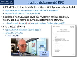 NSWI021 1/10
Rodina protokolů TCP/IP
NSWI045 2/10
Rodina protokolů TCP/IP tradice dokumentů RFC
• ARPANET byl technickým lákadlem, který přitáhl pozornost mnoha lidí
• např. doktorandů na univerzitách, které ARPANET propojoval
• nejvíce aktivit bylo na UCLA a Stanfordu
• doktorandi na UCLA publikovali své myšlenky, návrhy, představy
názory apod. ve formě dokumentů neformálního statutu ...
• ... které nazvali Request for Comment (doslova: “žádost o komentář”)
• RFC 1: Host Software
• vyšlo 7.4.1969, rozesíláno listovní poštou
• autor: Steve Crocker
• dnes šéf ICANN
13.2.2012
Praha
 