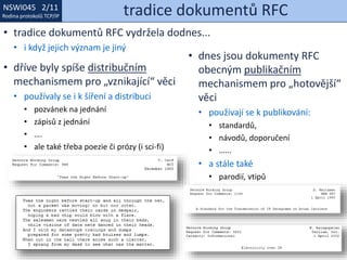 NSWI021 1/11
Rodina protokolů TCP/IP
NSWI045 2/11
Rodina protokolů TCP/IP tradice dokumentů RFC
• tradice dokumentů RFC vydržela dodnes...
• i když jejich význam je jiný
• dříve byly spíše distribučním
mechanismem pro „vznikající“ věci
• používaly se i k šíření a distribuci
• pozvánek na jednání
• zápisů z jednání
• ….
• ale také třeba poezie či prózy (i sci-fi)
• dnes jsou dokumenty RFC
obecným publikačním
mechanismem pro „hotovější“
věci
• používají se k publikování:
• standardů,
• návodů, doporučení
• …...
• a stále také
• parodií, vtipů
 