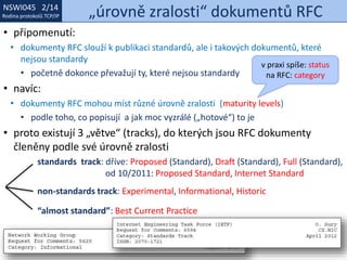 NSWI021 1/14
Rodina protokolů TCP/IP
NSWI045 2/14
Rodina protokolů TCP/IP „úrovně zralosti“ dokumentů RFC
• připomenutí:
• dokumenty RFC slouží k publikaci standardů, ale i takových dokumentů, které
nejsou standardy
• početně dokonce převažují ty, které nejsou standardy
• navíc:
• dokumenty RFC mohou míst různé úrovně zralosti (maturity levels)
• podle toho, co popisují a jak moc vyzrálé („hotové“) to je
• proto existují 3 „větve“ (tracks), do kterých jsou RFC dokumenty
členěny podle své úrovně zralosti
standards track: dříve: Proposed (Standard), Draft (Standard), Full (Standard),
od 10/2011: Proposed Standard, Internet Standard
non-standards track: Experimental, Informational, Historic
“almost standard”: Best Current Practice
v praxi spíše: status
na RFC: category
 