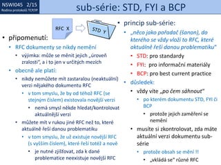 NSWI021 1/15
Rodina protokolů TCP/IP
NSWI045 2/15
Rodina protokolů TCP/IP sub-série: STD, FYI a BCP
• princip sub-série:
• „něco jako pořadač (šanon), do
kterého se vždy vloží to RFC, které
aktuálně řeší danou problematiku“
• STD: pro standardy
• FYI: pro informační materiály
• BCP: pro best current practice
• důsledek:
• vždy víte „po čem sáhnout“
• po kterém dokumentu STD, FYI či
BCP
• protože jejich zaměření se
nemění
• musíte si zkontrolovat, zda máte
aktuální verzi dokumentu sub-
série
• protože obsah se mění !!
• „vkládá se“ různé RFC
• připomenutí:
• RFC dokumenty se nikdy nemění
• výjimka: může se měnit jejich „úroveň
zralosti“, a i to jen v určitých mezích
• obecně ale platí:
• nikdy nemůžete mít zastaralou (neaktuální)
verzi nějakého dokumentu RFC
• v tom smyslu, že by od téhož RFC (se
stejným číslem) existovala novější verzi
• nemá smysl někde hledat/kontrolovat
aktuálnější verzi
• můžete mít v rukou jiné RFC než to, které
aktuálně řeší danou problematiku
• v tom smyslu, že už existuje novější RFC
(s vyšším číslem), které řeší totéž a nově
• je nutné zjišťovat, zda k dané
problematice neexistuje novější RFC
RFC X
 