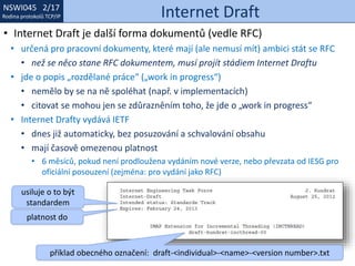 NSWI021 1/17
Rodina protokolů TCP/IP
NSWI045 2/17
Rodina protokolů TCP/IP Internet Draft
• Internet Draft je další forma dokumentů (vedle RFC)
• určená pro pracovní dokumenty, které mají (ale nemusí mít) ambici stát se RFC
• než se něco stane RFC dokumentem, musí projít stádiem Internet Draftu
• jde o popis „rozdělané práce“ („work in progress“)
• nemělo by se na ně spoléhat (např. v implementacích)
• citovat se mohou jen se zdůrazněním toho, že jde o „work in progress“
• Internet Drafty vydává IETF
• dnes již automaticky, bez posuzování a schvalování obsahu
• mají časově omezenou platnost
• 6 měsíců, pokud není prodloužena vydáním nové verze, nebo převzata od IESG pro
oficiální posouzení (zejména: pro vydání jako RFC)
usiluje o to být
standardem
platnost do
příklad obecného označení: draft-<individual>-<name>-<version number>.txt
 