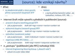 NSWI021 1/18
Rodina protokolů TCP/IP
NSWI045 2/18
Rodina protokolů TCP/IP (source): kde vznikají návrhy?
• Internet Draft může vytvořit a předložit k publikování (source):
– pracovní skupina (working group) IETF
• pak je pojmenován: draft-ietf-<wg>-<name>-<version number>.txt
– výzkumná skupina (research group) IRTF
• pak je pojmenován: draft-irtf-<rg>-<name>-<version number>.txt
– jednotlivci (soukromé osoby)
• pak je pojmenován: draft-<individual>-<name>-<version number>.txt
– organizace (IAB, RFC Editor, …..)
• pak je pojmenován: draft-<org>-<name>-<sequence number>.txt
• o „postupu“ (publikování jako RFC) rozhoduje IESG
– Internet Engineering Steering Group („dozorčí rada“)
• pokud o to autor vůbec žádal
• dříve:
• na akademické půdě v rámci grantů,
přímo v pracovních skupinách IETF
…..
• dnes:
– kdokoli
• s návrhy přichází komerční sektor , ale
i jednotlivci, instituce, IETF, IAB, ……
 