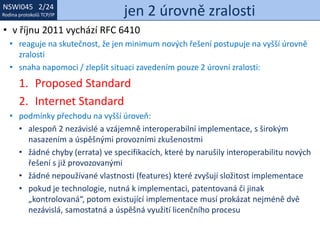 NSWI021 1/24
Rodina protokolů TCP/IP
NSWI045 2/24
Rodina protokolů TCP/IP jen 2 úrovně zralosti
• v říjnu 2011 vychází RFC 6410
• reaguje na skutečnost, že jen minimum nových řešení postupuje na vyšší úrovně
zralosti
• snaha napomoci / zlepšit situaci zavedením pouze 2 úrovní zralosti:
1. Proposed Standard
2. Internet Standard
• podmínky přechodu na vyšší úroveň:
• alespoň 2 nezávislé a vzájemně interoperabilní implementace, s širokým
nasazením a úspěšnými provozními zkušenostmi
• žádné chyby (errata) ve specifikacích, které by narušily interoperabilitu nových
řešení s již provozovanými
• žádné nepoužívané vlastnosti (features) které zvyšují složitost implementace
• pokud je technologie, nutná k implementaci, patentovaná či jinak
„kontrolovaná“, potom existující implementace musí prokázat nejméně dvě
nezávislá, samostatná a úspěšná využití licenčního procesu
 