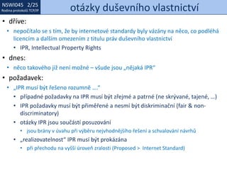 NSWI021 1/25
Rodina protokolů TCP/IP
NSWI045 2/25
Rodina protokolů TCP/IP otázky duševního vlastnictví
• dříve:
• nepočítalo se s tím, že by internetové standardy byly vázány na něco, co podléhá
licencím a dalším omezením z titulu práv duševního vlastnictví
• IPR, Intellectual Property Rights
• dnes:
• něco takového již není možné – všude jsou „nějaká IPR“
• požadavek:
• „IPR musí být řešeno rozumně ….“
• případné požadavky na IPR musí být zřejmé a patrné (ne skrývané, tajené, …)
• IPR požadavky musí být přiměřené a nesmí být diskriminační (fair & non-
discriminatory)
• otázky IPR jsou součástí posuzování
• jsou brány v úvahu při výběru nejvhodnějšího řešení a schvalování návrhů
• „realizovatelnost“ IPR musí být prokázána
• při přechodu na vyšší úroveň zralosti (Proposed > Internet Standard)
 