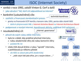 NSWI021 1/5
Rodina protokolů TCP/IP
NSWI045 2/5
Rodina protokolů TCP/IP ISOC (Internet Society)
• převzít do svých rukou otěže Internetu
• bylo to v době, kdy probíhal přechod Internetu
z rukou akademické sféry do rukou komerční sféry
• počátek 90. let
• vláda USA dosud držela v rukou "opratě" Internetu,
a potřebovala je někomu předat
• ale ISOC se ukázal jako příliš akademický
• „stále stejní lidé jako dříve, jen s novým štítem ….“
• vzniká v roce 1992, založil Vinton G. Cerf a další
• jako sdružení "lidí, kteří cítí odpovědnost za Internet"
• konkrétní (uskutečněné) cíle:
• zastřešit a financovat standardizační proces
• granty na financování IETF končily s koncem roku 1991, peníze dále sháněl ISOC
• došlo k přejmenování IAB: z Internet Activities Board na Internet Architecture Board
• podporovat a rozvíjet Internet, koordinovat aktivity, vzdělávat širší veřejnost, …..
• neuskutečněný cíl:
IESG IRSG
IETF IRTF
IAB
technická koordinace
„Internet governance“
 