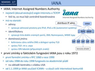 NSWI021 1/7
Rodina protokolů TCP/IP
NSWI045 2/7
Rodina protokolů TCP/IP IANA
• IANA: Internet Assigned Numbers Authority
• nejstarší (dosud existující) orgán Internetu a TCP/IP
• řeší to, co musí být centrálně koordinováno
• má na starosti:
• adresy
• spravuje adresové prostory pro IPv4, IPv6 a AS (autonomní systémy)
• identifikátory
• spravuje čísla dobře známých portů, XML Namespaces, MIME typy
• doménová jména
• kořenovou zónu celého DNS a delegaci správy TLD
• správu TLD .int a .arpa
• správu IDN tabulek (přípustných znaků)
• první zmínky o faktickém fungování IANA jsou z roku 1972
• první formální zmínka v RFC 1060 v roce 1990
• od roku 1988 do roku 1998 fungovala na akademické půdě
• na základě kontraktu s vládou USA
• od 1.1.1999 je IANA součástí ICANN – a slouží celé internetové komunitě
IANA
RIPE ARIN… …
ISPISP ISP ISP ISP
koncový uživatel
distribuce IP adres
 